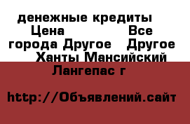 денежные кредиты! › Цена ­ 500 000 - Все города Другое » Другое   . Ханты-Мансийский,Лангепас г.